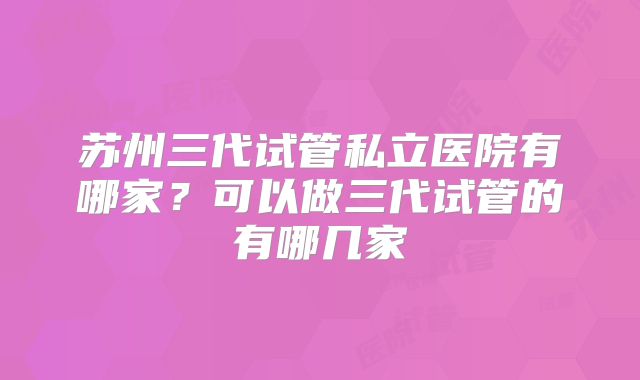 苏州三代试管私立医院有哪家？可以做三代试管的有哪几家
