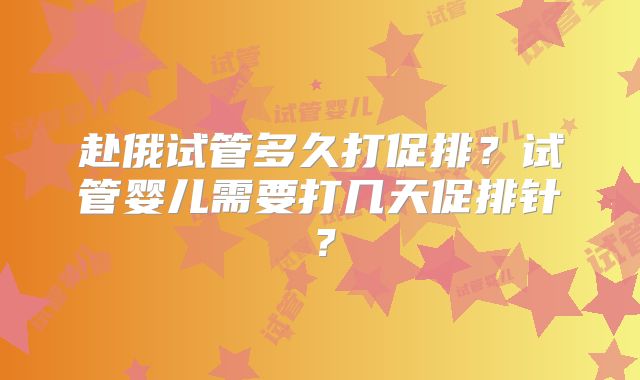 赴俄试管多久打促排？试管婴儿需要打几天促排针？