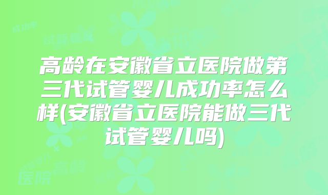 高龄在安徽省立医院做第三代试管婴儿成功率怎么样(安徽省立医院能做三代试管婴儿吗)