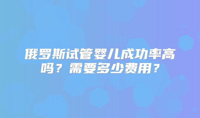 俄罗斯试管婴儿成功率高吗？需要多少费用？