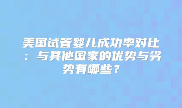 美国试管婴儿成功率对比:与其他国家的优势与劣势有哪些?