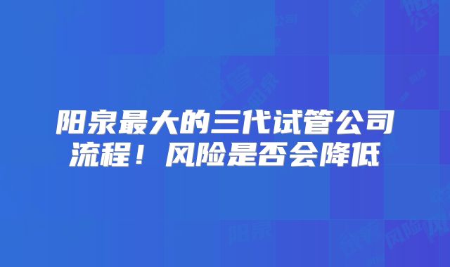 阳泉最大的三代试管公司流程！风险是否会降低
