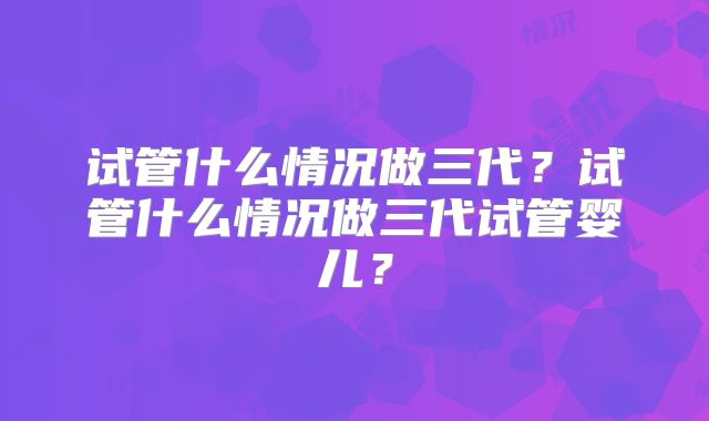 试管什么情况做三代?试管什么情况做三代试管婴儿?