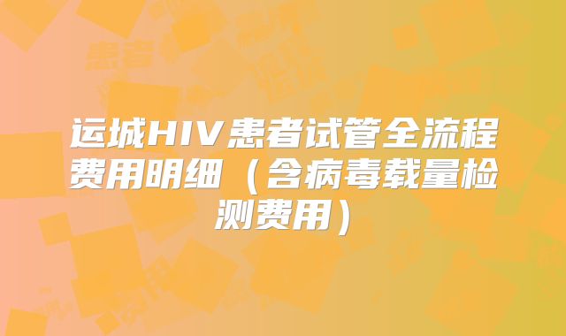 运城HIV患者试管全流程费用明细（含病毒载量检测费用）