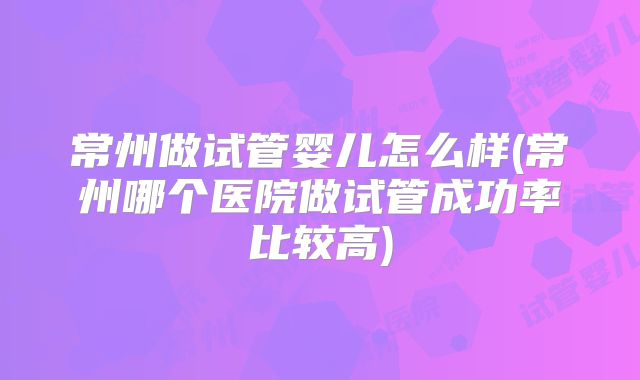 常州做试管婴儿怎么样(常州哪个医院做试管成功率比较高)
