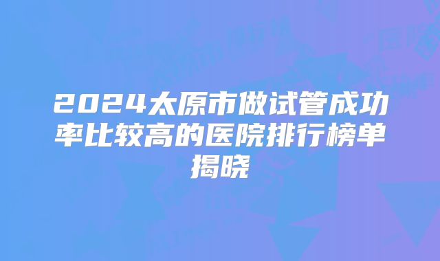 2024太原市做试管成功率比较高的医院排行榜单揭晓