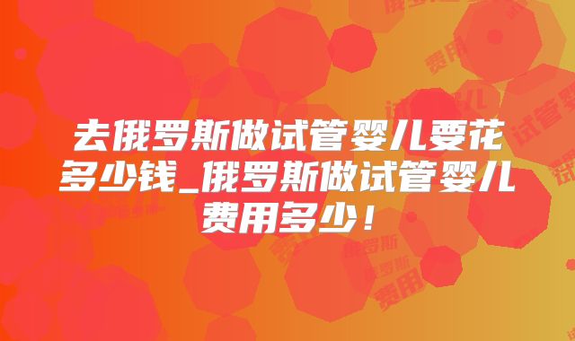 去俄罗斯做试管婴儿要花多少钱_俄罗斯做试管婴儿费用多少！