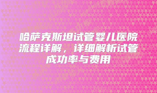 哈萨克斯坦试管婴儿医院流程详解，详细解析试管成功率与费用