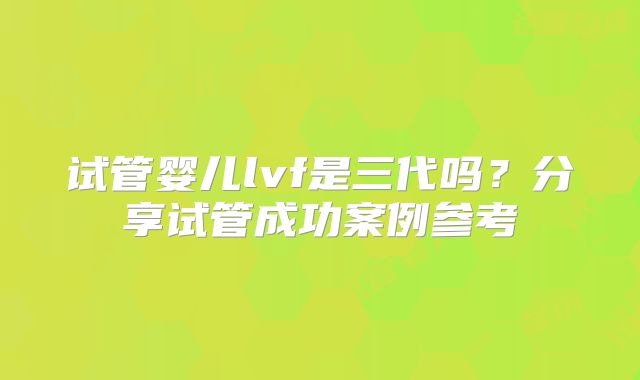 试管婴儿lvf是三代吗？分享试管成功案例参考