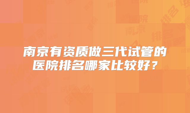 南京有资质做三代试管的医院排名哪家比较好？