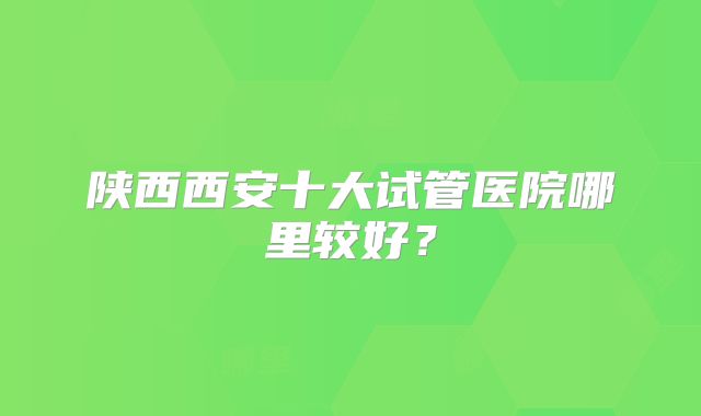 陕西西安十大试管医院哪里较好？