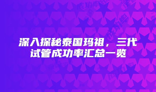 深入探秘泰国玛祖，三代试管成功率汇总一览
