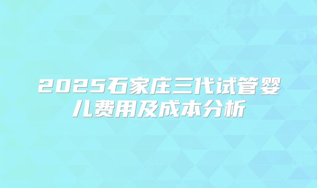 2025石家庄三代试管婴儿费用及成本分析