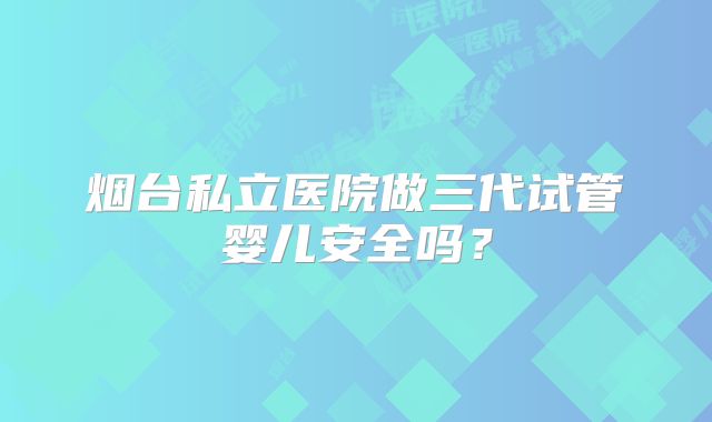 烟台私立医院做三代试管婴儿安全吗？