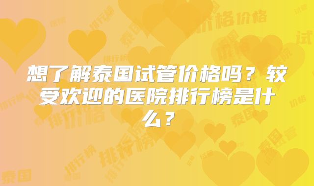 想了解泰国试管价格吗?较受欢迎的医院排行榜是什么?