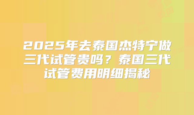 2025年去泰国杰特宁做三代试管贵吗？泰国三代试管费用明细揭秘