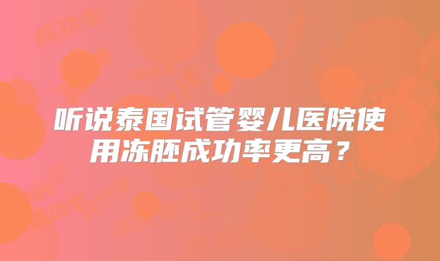 听说泰国试管婴儿医院使用冻胚成功率更高？