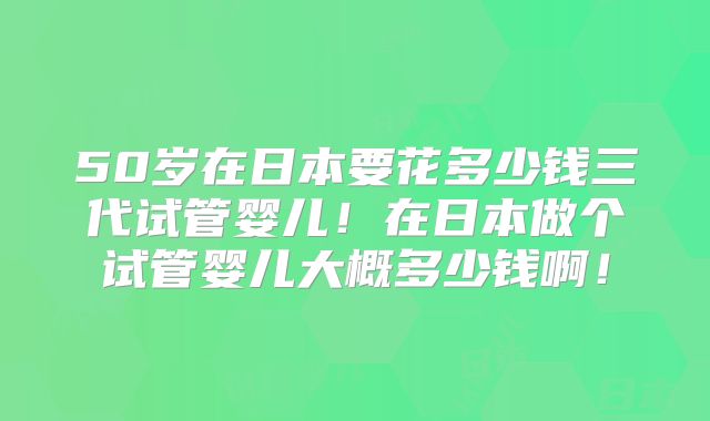 50岁在日本要花多少钱三代试管婴儿！在日本做个试管婴儿大概多少钱啊！