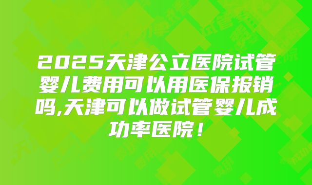 2025天津公立医院试管婴儿费用可以用医保报销吗,天津可以做试管婴儿成功率医院！