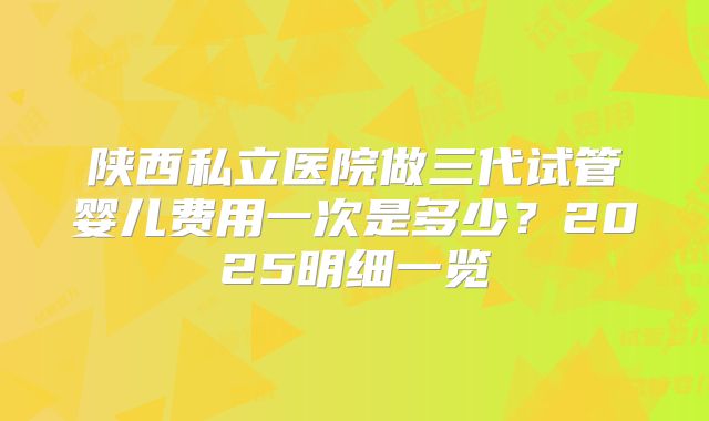 陕西私立医院做三代试管婴儿费用一次是多少？2025明细一览