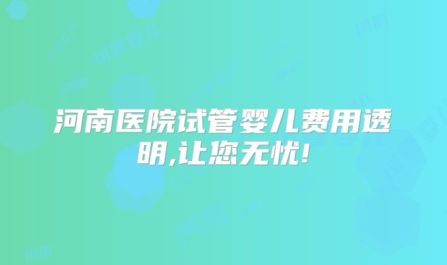 河南医院试管婴儿费用透明,让您无忧!