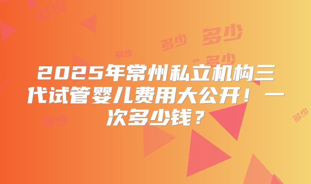 2025年常州私立机构三代试管婴儿费用大公开！一次多少钱？