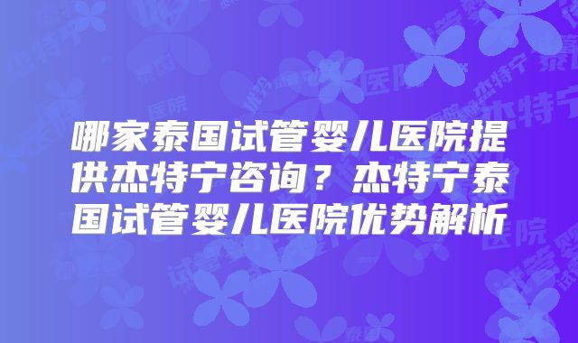 哪家泰国试管婴儿医院提供杰特宁咨询？杰特宁泰国试管婴儿医院优势解析
