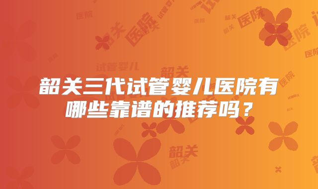 韶关三代试管婴儿医院有哪些靠谱的推荐吗？