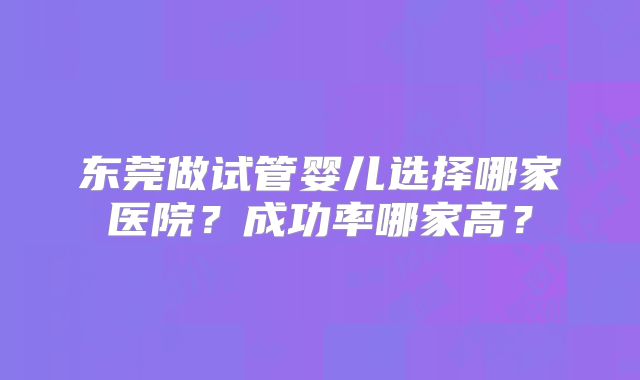 东莞做试管婴儿选择哪家医院?成功率哪家高?