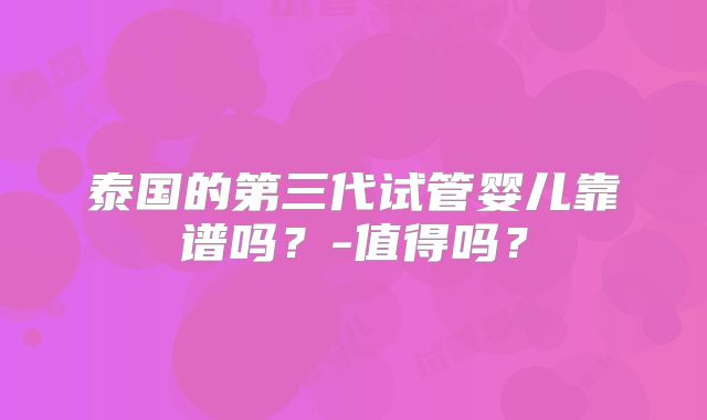 泰国的第三代试管婴儿靠谱吗？-值得吗？
