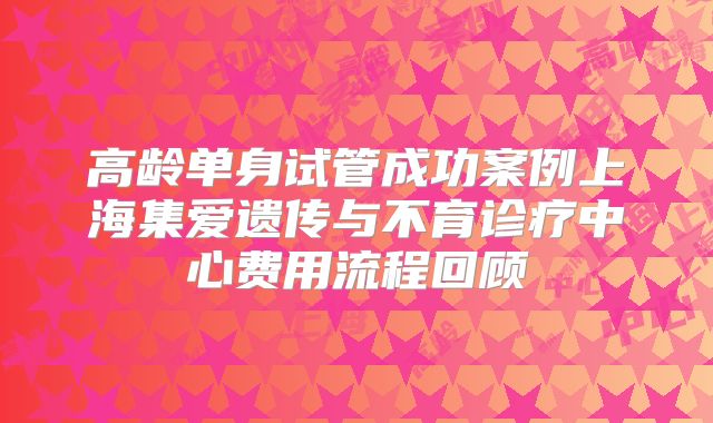 高龄单身试管成功案例上海集爱遗传与不育诊疗中心费用流程回顾