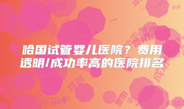 哈国试管婴儿医院？费用透明/成功率高的医院排名