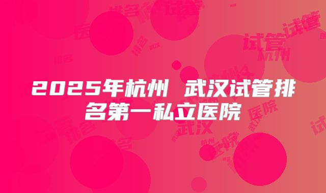 2025年杭州 武汉试管排名第一私立医院