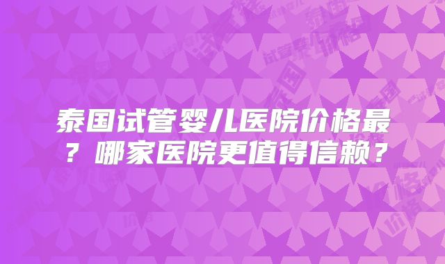 泰国试管婴儿医院价格最？哪家医院更值得信赖？