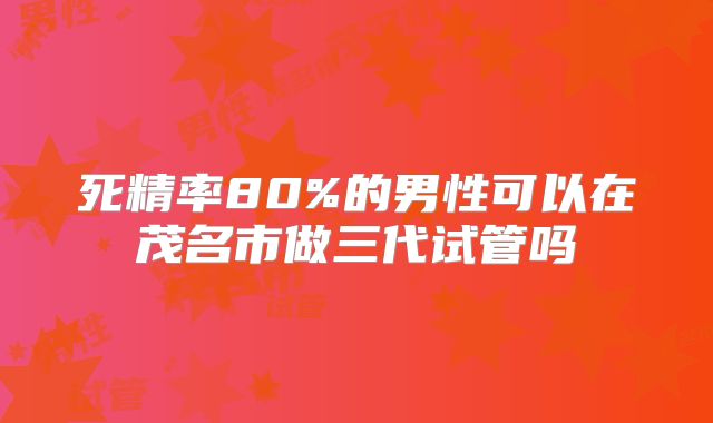 死精率80%的男性可以在茂名市做三代试管吗