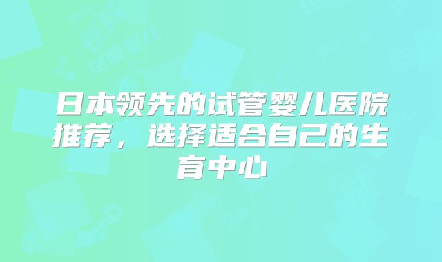 日本领先的试管婴儿医院推荐，选择适合自己的生育中心
