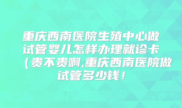重庆西南医院生殖中心做试管婴儿怎样办理就诊卡(贵不贵啊,重庆西南医院做试管多少钱!