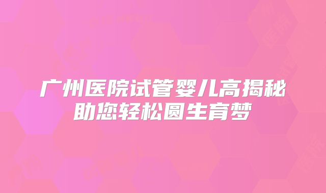 广州医院试管婴儿高揭秘助您轻松圆生育梦