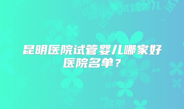 昆明医院试管婴儿哪家好医院名单？