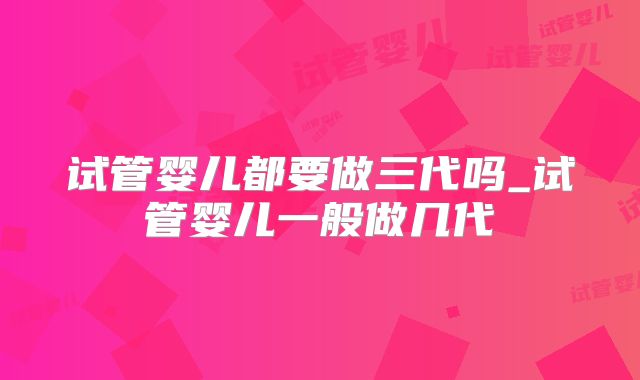 试管婴儿都要做三代吗_试管婴儿一般做几代