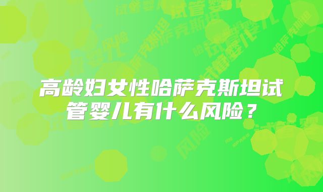 高龄妇女性哈萨克斯坦试管婴儿有什么风险？