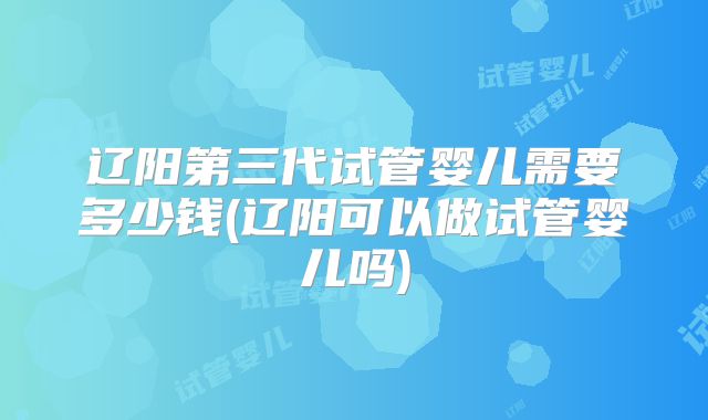 辽阳第三代试管婴儿需要多少钱(辽阳可以做试管婴儿吗)