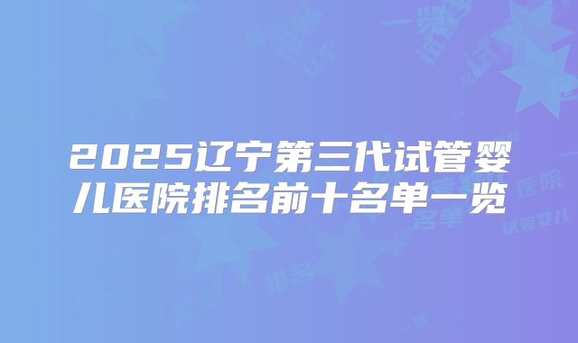 2025辽宁第三代试管婴儿医院排名前十名单一览