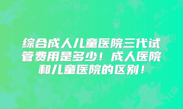 综合成人儿童医院三代试管费用是多少！成人医院和儿童医院的区别！