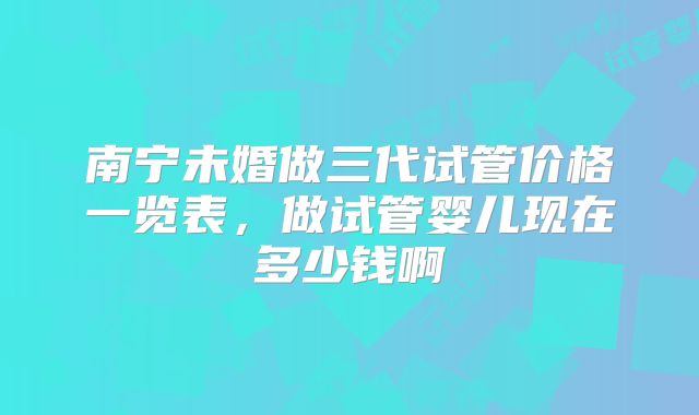 南宁未婚做三代试管价格一览表，做试管婴儿现在多少钱啊