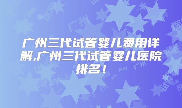 广州三代试管婴儿费用详解,广州三代试管婴儿医院排名!