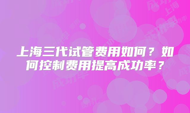 上海三代试管费用如何？如何控制费用提高成功率？