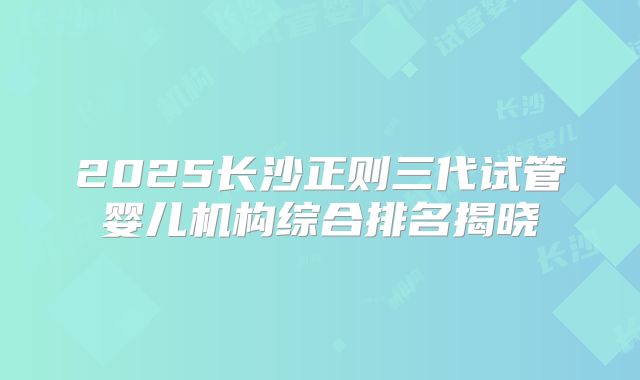 2025长沙正则三代试管婴儿机构综合排名揭晓