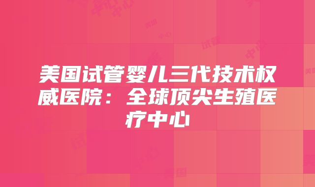 美国试管婴儿三代技术权威医院：全球顶尖生殖医疗中心