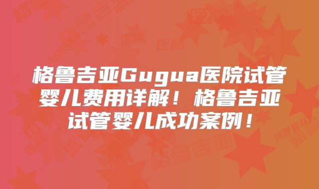 格鲁吉亚Gugua医院试管婴儿费用详解！格鲁吉亚试管婴儿成功案例！